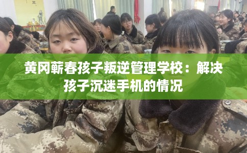 黄冈蕲春孩子叛逆管理学校：解决孩子沉迷手机的情况