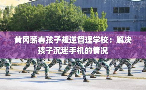 黄冈蕲春孩子叛逆管理学校：解决孩子沉迷手机的情况