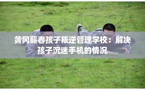 黄冈蕲春孩子叛逆管理学校：解决孩子沉迷手机的情况