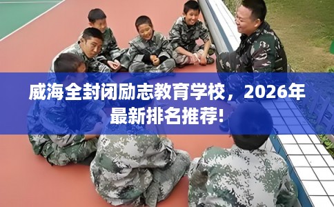 威海全封闭励志教育学校，2026年最新排名推荐!