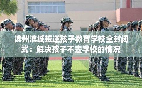 滨州滨城叛逆孩子教育学校全封闭式：解决孩子不去学校的情况