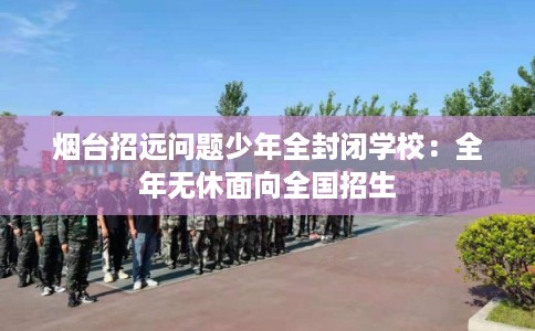 烟台招远问题少年全封闭学校：全年无休面向全国招生