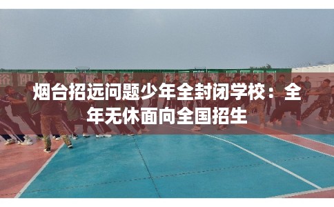 烟台招远问题少年全封闭学校：全年无休面向全国招生