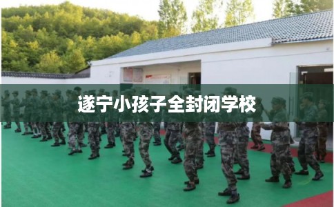 遂宁小孩子全封闭学校 遂宁小孩子全封闭学校