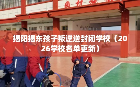 揭阳揭东孩子叛逆送封闭学校（2026学校名单更新）