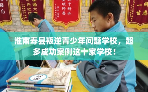 淮南寿县叛逆青少年问题学校，超多成功案例这十家学校！