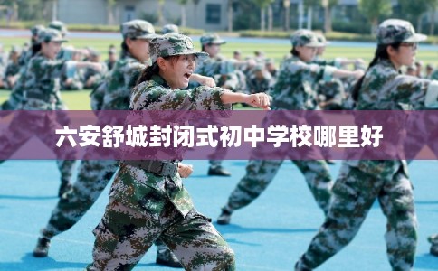 六安舒城封闭式初中学校哪里好 六安舒城封闭式初中学校哪里好
