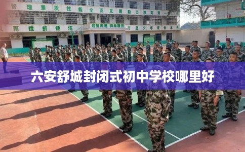 六安舒城封闭式初中学校哪里好 六安舒城封闭式初中学校哪里好