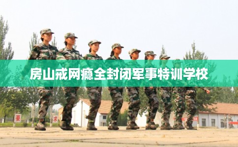 房山戒网瘾全封闭军事特训学校 房山戒网瘾全封闭军事特训学校