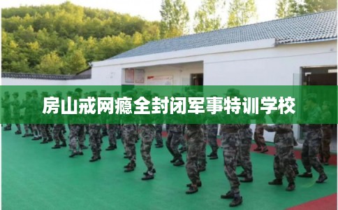 房山戒网瘾全封闭军事特训学校 房山戒网瘾全封闭军事特训学校