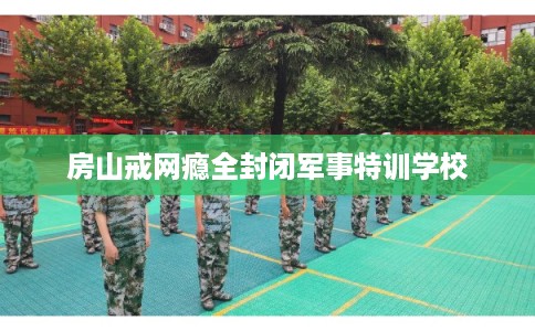房山戒网瘾全封闭军事特训学校 房山戒网瘾全封闭军事特训学校
