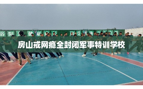 房山戒网瘾全封闭军事特训学校