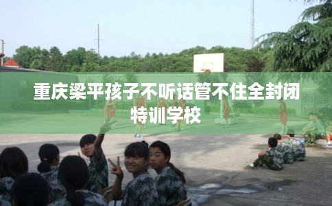 重庆梁平孩子不听话管不住全封闭特训学校 重庆梁平孩子不听话管不住全封闭特训学校