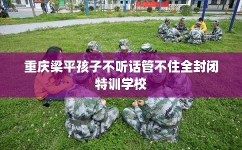 重庆梁平孩子不听话管不住全封闭特训学校
