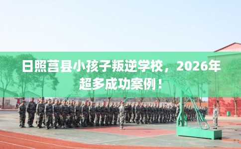 日照莒县小孩子叛逆学校，2026年超多成功案例！