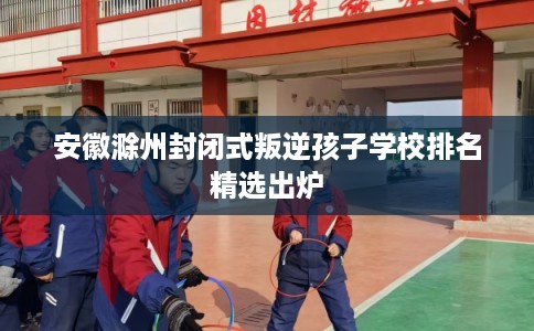 安徽滁州封闭式叛逆孩子学校排名精选出炉 安徽滁州封闭式叛逆孩子学校排名精选出炉
