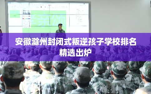 安徽滁州封闭式叛逆孩子学校排名精选出炉