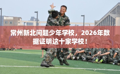 常州新北问题少年学校,2026年数据证明这十家学校! 常州新北问题少年学校,2026年数据证明这十家学校!