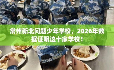 常州新北问题少年学校,2026年数据证明这十家学校! 常州新北问题少年学校,2026年数据证明这十家学校!
