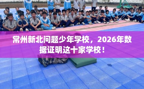 常州新北问题少年学校，2026年数据证明这十家学校！