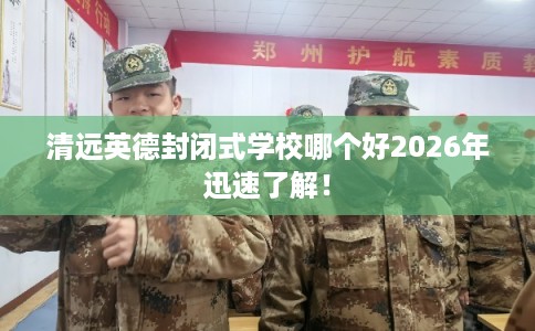 清远英德封闭式学校哪个好2026年迅速了解! 清远英德封闭式学校哪个好2026年迅速了解!
