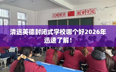 清远英德封闭式学校哪个好2026年迅速了解！