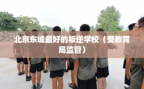 北京东城最好的叛逆学校(受教育局监管) 北京东城最好的叛逆学校(受教育局监管)