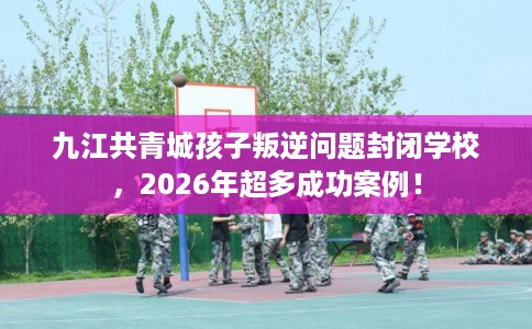 九江共青城孩子叛逆问题封闭学校,2026年超多成功案例! 九江共青城孩子叛逆问题封闭学校,2026年超多成功案例!
