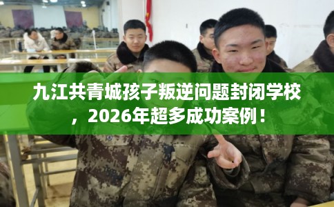 九江共青城孩子叛逆问题封闭学校,2026年超多成功案例! 九江共青城孩子叛逆问题封闭学校,2026年超多成功案例!