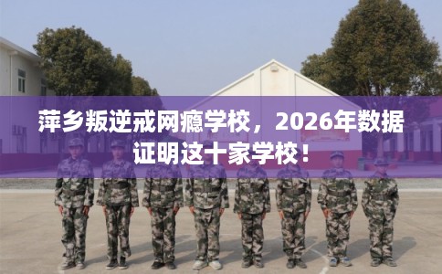 萍乡叛逆戒网瘾学校，2026年数据证明这十家学校！