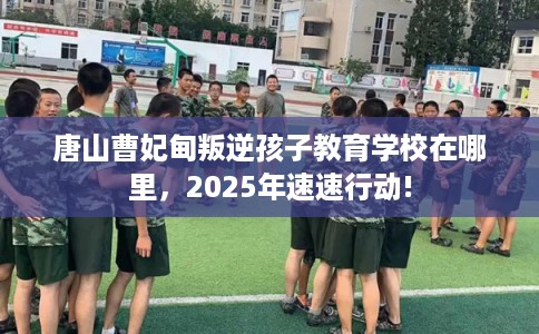 唐山曹妃甸叛逆孩子教育学校在哪里，2025年速速行动!