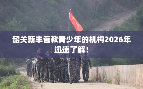 韶关新丰管教青少年的机构2026年迅速了解! 韶关新丰管教青少年的机构2026年迅速了解!