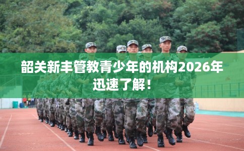 韶关新丰管教青少年的机构2026年迅速了解！