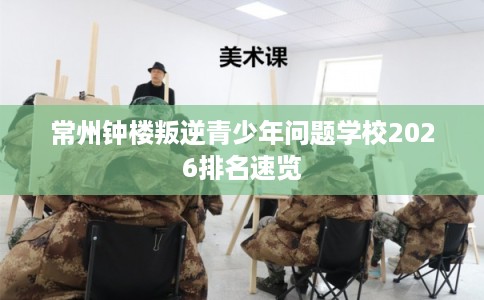 常州钟楼叛逆青少年问题学校2026排名速览 常州钟楼叛逆青少年问题学校2026排名速览
