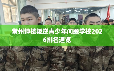 常州钟楼叛逆青少年问题学校2026排名速览