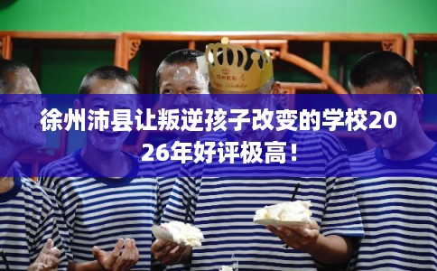 徐州沛县让叛逆孩子改变的学校2026年好评极高! 徐州沛县让叛逆孩子改变的学校2026年好评极高!