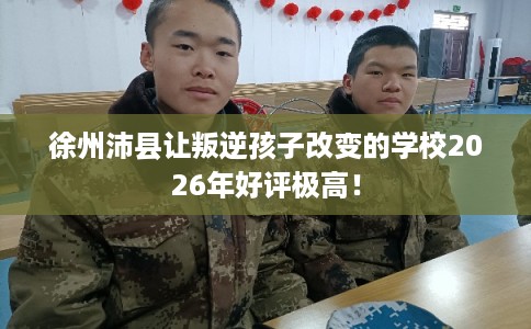 徐州沛县让叛逆孩子改变的学校2026年好评极高! 徐州沛县让叛逆孩子改变的学校2026年好评极高!