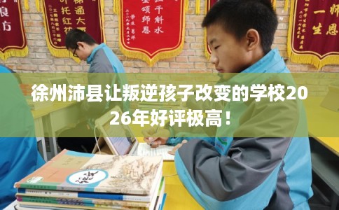 徐州沛县让叛逆孩子改变的学校2026年好评极高！