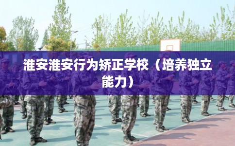 淮安淮安行为矫正学校(培养独立能力) 淮安淮安行为矫正学校(培养独立能力)