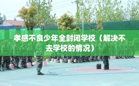 孝感不良少年全封闭学校（解决不去学校的情况）