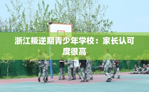 浙江叛逆期青少年学校:家长认可度很高 浙江叛逆期青少年学校:家长认可度很高