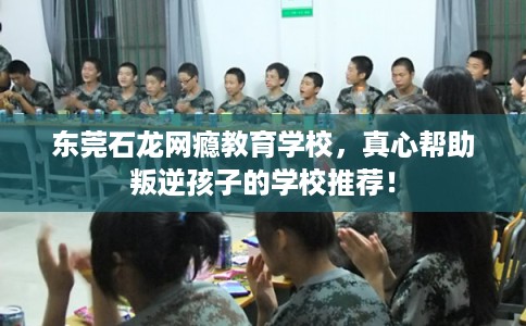 东莞石龙网瘾教育学校,真心帮助叛逆孩子的学校推荐! 东莞石龙网瘾教育学校,真心帮助叛逆孩子的学校推荐!