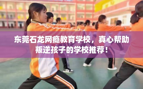 东莞石龙网瘾教育学校,真心帮助叛逆孩子的学校推荐! 东莞石龙网瘾教育学校,真心帮助叛逆孩子的学校推荐!