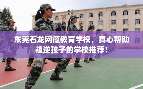 东莞石龙网瘾教育学校,真心帮助叛逆孩子的学校推荐! 东莞石龙网瘾教育学校,真心帮助叛逆孩子的学校推荐!