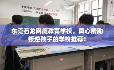 东莞石龙网瘾教育学校，真心帮助叛逆孩子的学校推荐！