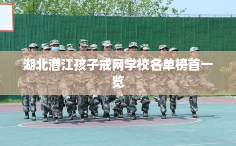 湖北潜江孩子戒网学校名单榜首一览