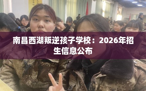 南昌西湖叛逆孩子学校:2026年招生信息公布 南昌西湖叛逆孩子学校:2026年招生信息公布