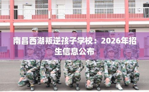 南昌西湖叛逆孩子学校:2026年招生信息公布 南昌西湖叛逆孩子学校:2026年招生信息公布