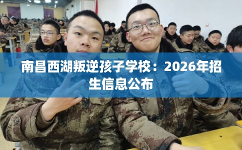 南昌西湖叛逆孩子学校：2026年招生信息公布