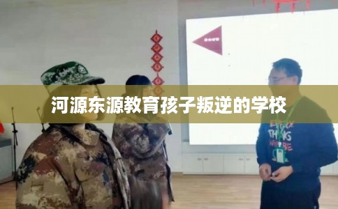 河源东源教育孩子叛逆的学校 河源东源教育孩子叛逆的学校